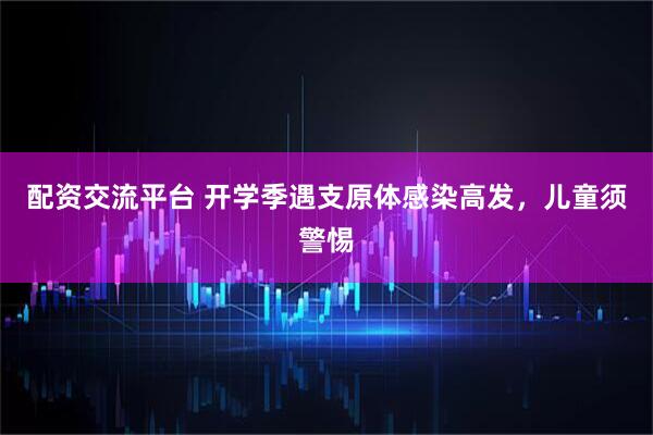 配资交流平台 开学季遇支原体感染高发，儿童须警惕