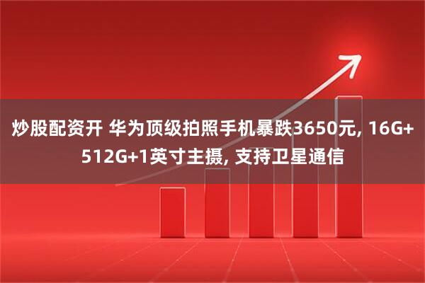 炒股配资开 华为顶级拍照手机暴跌3650元, 16G+512G+1英寸主摄, 支持卫星通信