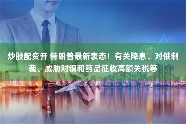 炒股配资开 特朗普最新表态！有关降息、对俄制裁、威胁对铜和药品征收高额关税等