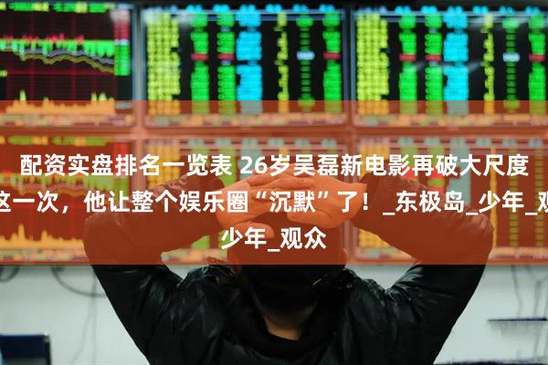 配资实盘排名一览表 26岁吴磊新电影再破大尺度，这一次，他让整个娱乐圈“沉默”了！_东极岛_少年_观众