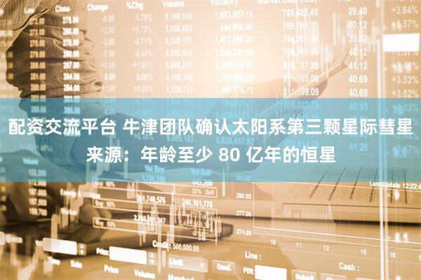 配资交流平台 牛津团队确认太阳系第三颗星际彗星来源：年龄至少 80 亿年的恒星