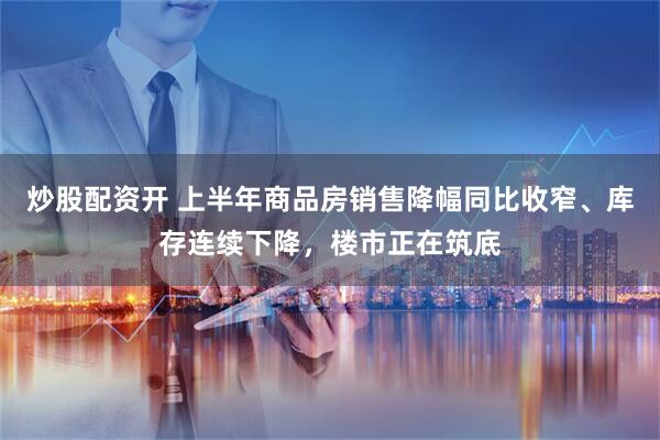 炒股配资开 上半年商品房销售降幅同比收窄、库存连续下降，楼市正在筑底