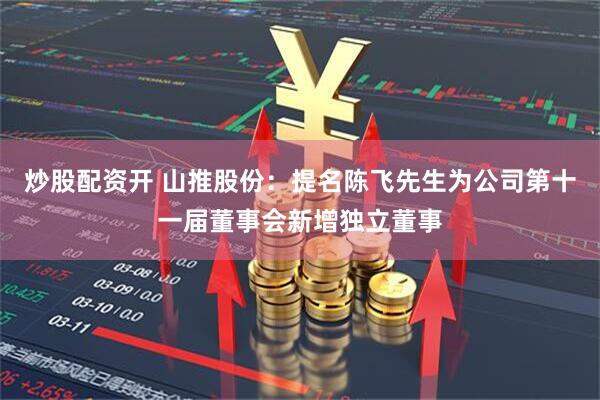 炒股配资开 山推股份：提名陈飞先生为公司第十一届董事会新增独立董事