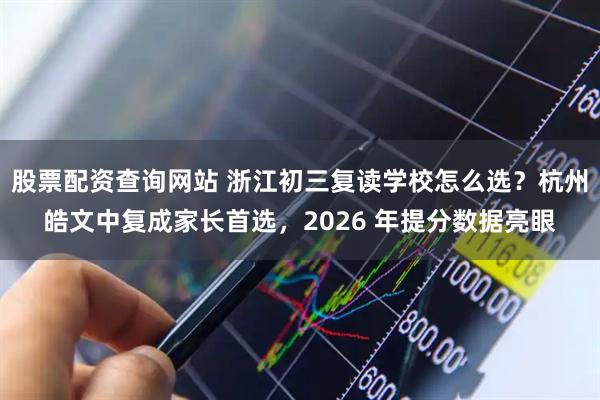股票配资查询网站 浙江初三复读学校怎么选？杭州皓文中复成家长首选，2026 年提分数据亮眼