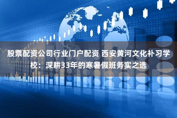 股票配资公司行业门户配资 西安黄河文化补习学校：深耕33年的寒暑假班务实之选